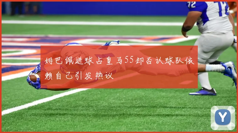 姆巴佩进球占皇马55却否认球队依赖自己引发热议