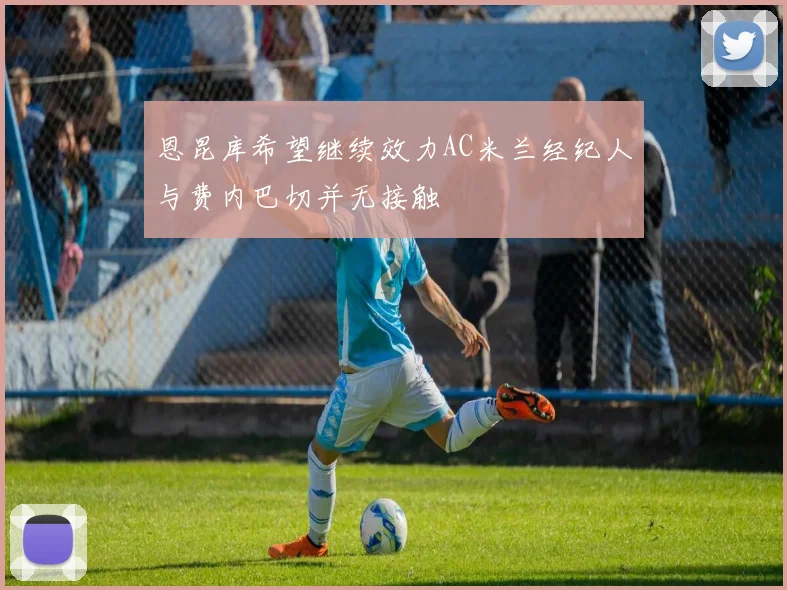 恩昆库希望继续效力AC米兰经纪人与费内巴切并无接触