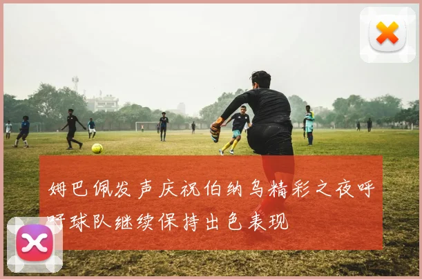 姆巴佩发声庆祝伯纳乌精彩之夜呼吁球队继续保持出色表现