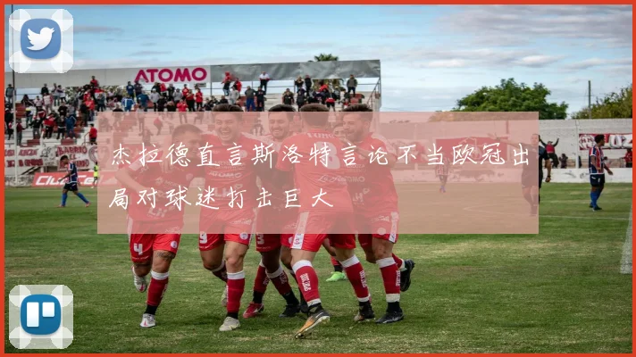 杰拉德直言斯洛特言论不当欧冠出局对球迷打击巨大