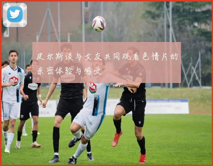 皮尔斯谈与女友共同观看色情片的亲密体验与感受