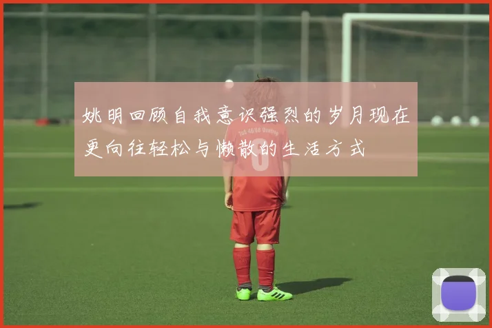 姚明回顾自我意识强烈的岁月现在更向往轻松与懒散的生活方式
