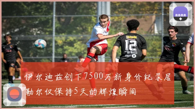 伊尔迪兹创下7500万新身价纪录居勒尔仅保持5天的辉煌瞬间