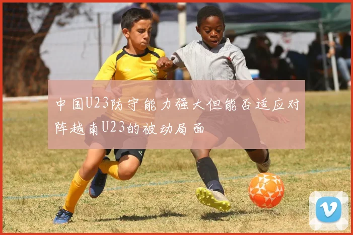 中国U23防守能力强大但能否适应对阵越南U23的被动局面