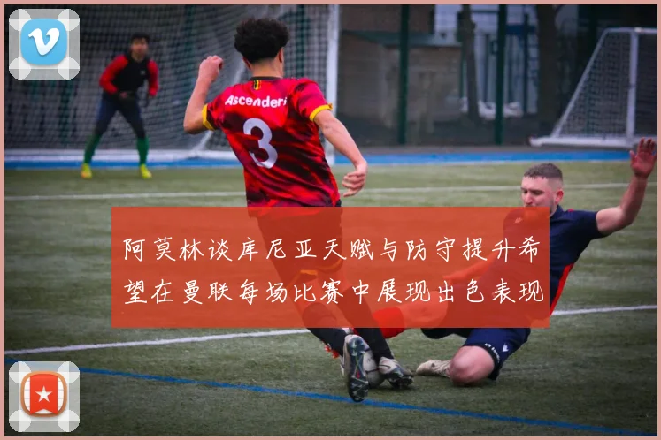 阿莫林谈库尼亚天赋与防守提升希望在曼联每场比赛中展现出色表现