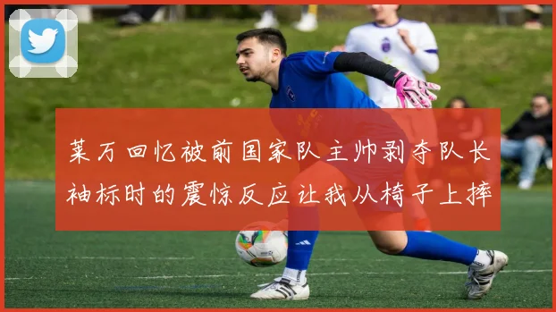 莱万回忆被前国家队主帅剥夺队长袖标时的震惊反应让我从椅子上摔了下来