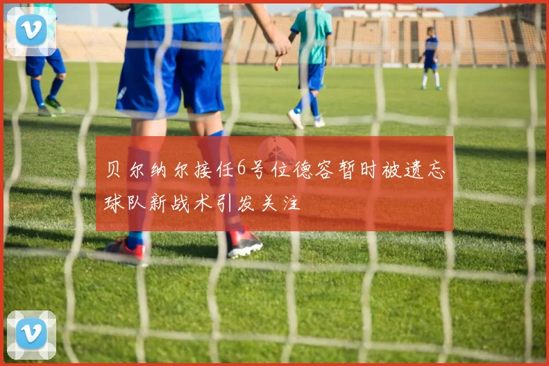 贝尔纳尔接任6号位德容暂时被遗忘球队新战术引发关注